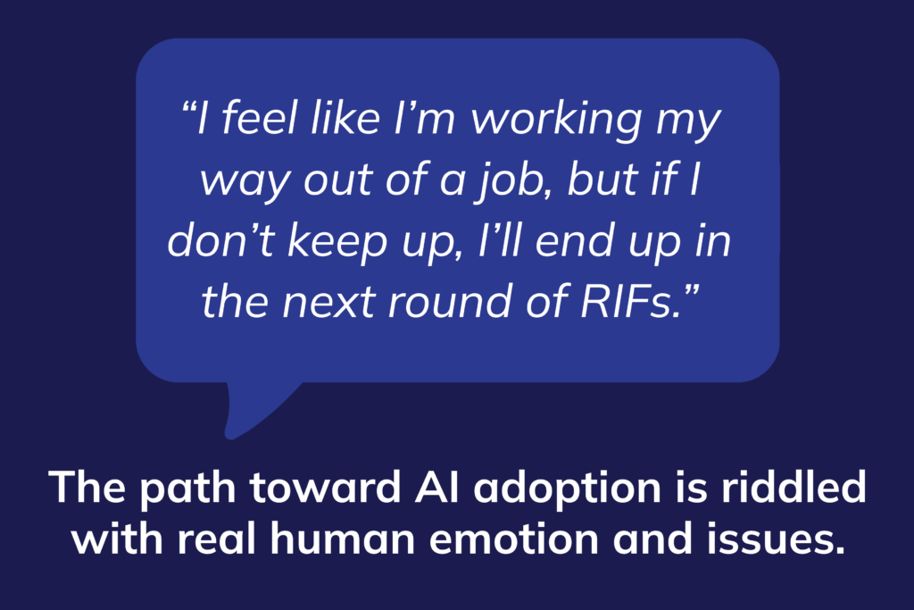 Speech bubble with the quote: "I feel like I'm working my way out of a job, but if I don't keep up, I'll end up in the next round of RIFs." The path toward AI adoption is riddled with real human emotion and issues. 